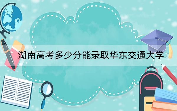 湖南高考多少分能錄取華東交通大學(xué),？2024年歷史類539分 物理類最低542分