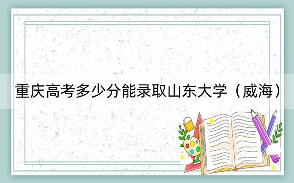 重慶高考多少分能錄取山東大學(xué)（威海）？2024年歷史類投檔線600分 物理類錄取分625分