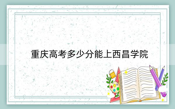 重慶高考多少分能上西昌學(xué)院？2024年歷史類錄取分498分 物理類493分