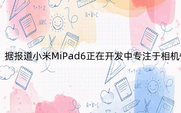 據(jù)報(bào)道小米MiPad6正在開發(fā)中專注于相機(jī)性能