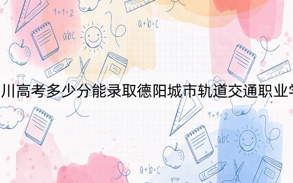 四川高考多少分能錄取德陽城市軌道交通職業(yè)學(xué)院,？附2022-2024年最低錄取分?jǐn)?shù)線
