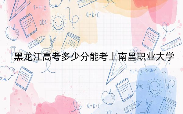 黑龍江高考多少分能考上南昌職業(yè)大學(xué),?附2022-2024年最低錄取分?jǐn)?shù)線