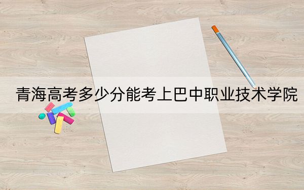 青海高考多少分能考上巴中職業(yè)技術(shù)學(xué)院,？附2022-2024年最低錄取分?jǐn)?shù)線