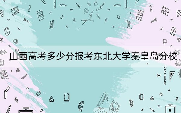 山西高考多少分報(bào)考東北大學(xué)秦皇島分校？2024年文科最低564分 理科最低586分