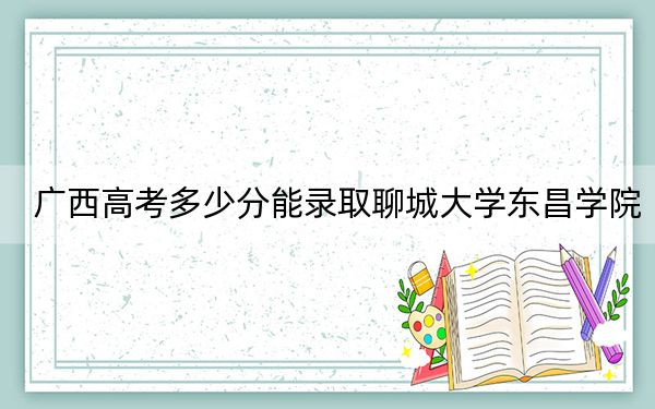 廣西高考多少分能錄取聊城大學(xué)東昌學(xué)院,？2024年歷史類錄取分405分 物理類384分