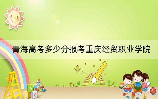 青海高考多少分報考重慶經(jīng)貿(mào)職業(yè)學(xué)院,？附2022-2024年最低錄取分數(shù)線