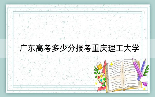 廣東高考多少分報考重慶理工大學？2024年歷史類最低529分 物理類投檔線546分