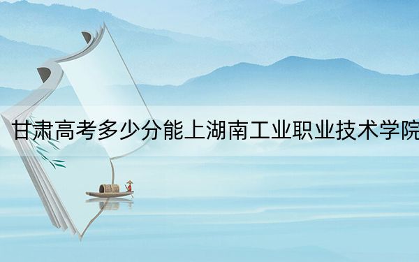 甘肅高考多少分能上湖南工業(yè)職業(yè)技術(shù)學院,？附2022-2024年最低錄取分數(shù)線