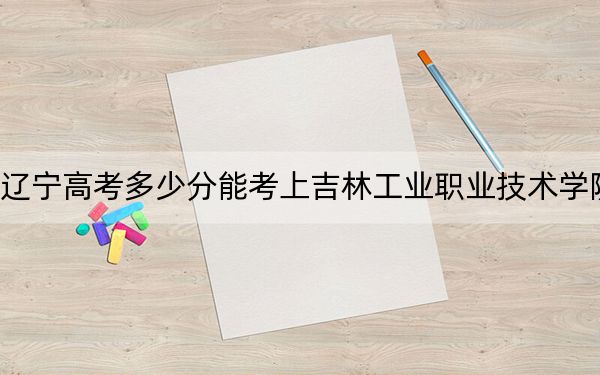 遼寧高考多少分能考上吉林工業(yè)職業(yè)技術學院？2024年歷史類錄取分215分 物理類最低359分