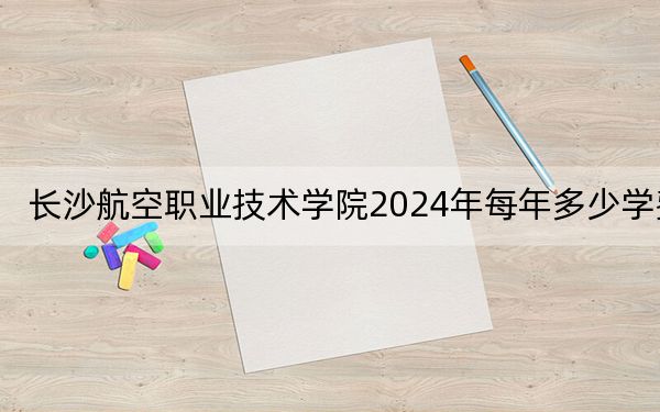 長沙航空職業(yè)技術(shù)學(xué)院2024年每年多少學(xué)費,?每年最低4600元最高7850元(供江西考生參考)