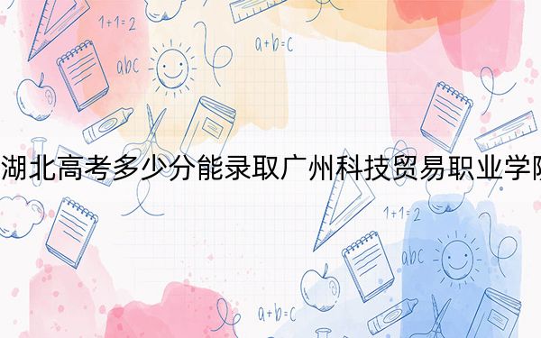湖北高考多少分能錄取廣州科技貿(mào)易職業(yè)學(xué)院,?附2022-2024年最低錄取分?jǐn)?shù)線