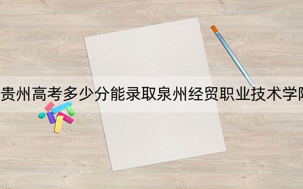 貴州高考多少分能錄取泉州經(jīng)貿(mào)職業(yè)技術(shù)學(xué)院,?2024年歷史類錄取分261分 物理類錄取分237分