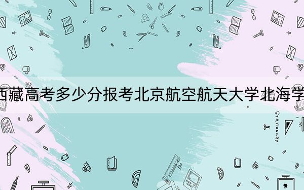 西藏高考多少分報考北京航空航天大學北海學院,？2024年投檔線分