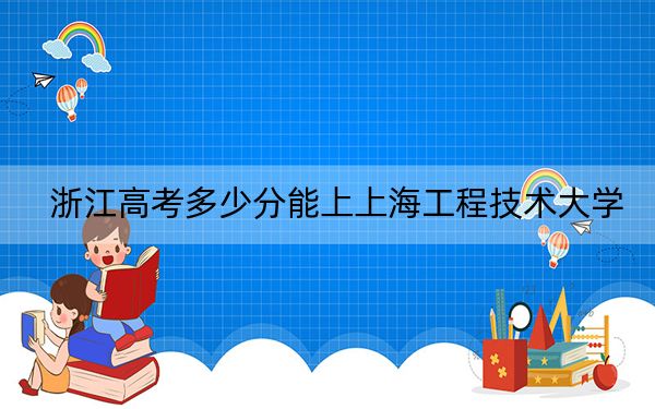 浙江高考多少分能上上海工程技術(shù)大學(xué),?附2022-2024年最低錄取分?jǐn)?shù)線