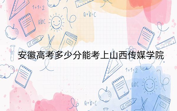 安徽高考多少分能考上山西傳媒學(xué)院,?2024年歷史類最低485分 物理類最低486分