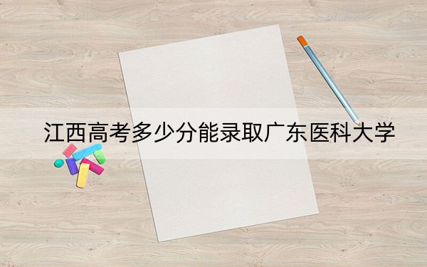 江西高考多少分能錄取廣東醫(yī)科大學(xué),？2024年歷史類542分 物理類錄取分535分