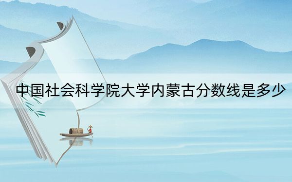 中國社會科學(xué)院大學(xué)內(nèi)蒙古分?jǐn)?shù)線是多少,？2025年內(nèi)蒙考生參考