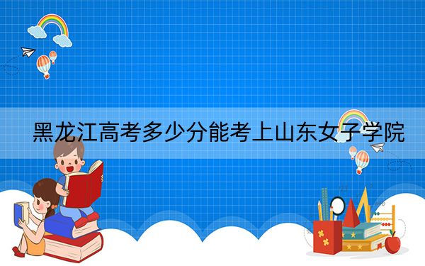 黑龍江高考多少分能考上山東女子學(xué)院,？2024年歷史類最低472分 物理類432分