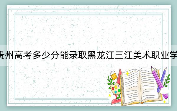 貴州高考多少分能錄取黑龍江三江美術(shù)職業(yè)學(xué)院,？附2022-2024年最低錄取分?jǐn)?shù)線