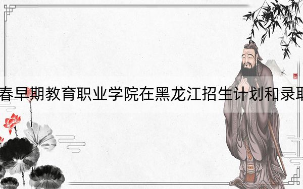 2024年長春早期教育職業(yè)學(xué)院在黑龍江招生計(jì)劃和錄取分?jǐn)?shù)線是多少,?黑龍江考生2025年參考