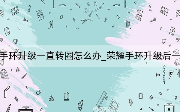 榮耀手環(huán)升級(jí)一直轉(zhuǎn)圈怎么辦_榮耀手環(huán)升級(jí)后一直轉(zhuǎn)圈