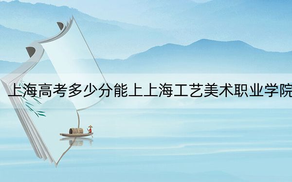 上海高考多少分能上上海工藝美術(shù)職業(yè)學(xué)院,？2024年綜合投檔線232分