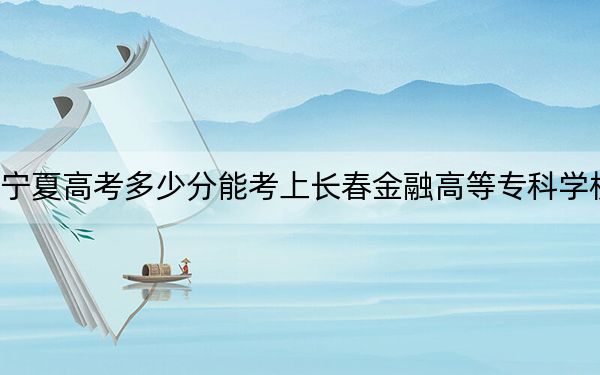寧夏高考多少分能考上長春金融高等?？茖W(xué)校,？2024年文科368分 理科最低326分