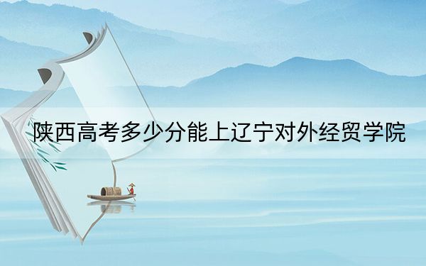 陜西高考多少分能上遼寧對外經(jīng)貿(mào)學(xué)院?2024年文科408分 理科錄取分384分