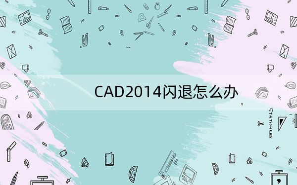 CAD2014閃退怎么辦,?CAD2014閃退完美解決方法_多種方法_總有一個有用