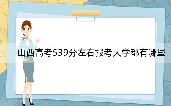 山西高考539分左右報考大學都有哪些,?