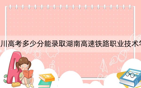 四川高考多少分能錄取湖南高速鐵路職業(yè)技術(shù)學院？附2022-2024年最低錄取分數(shù)線