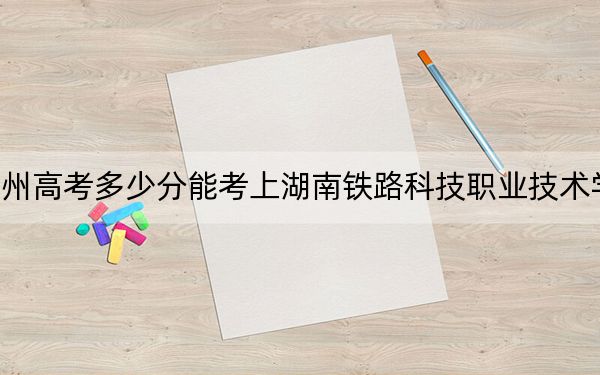 貴州高考多少分能考上湖南鐵路科技職業(yè)技術(shù)學(xué)院？2024年歷史類最低432分 物理類投檔線379分
