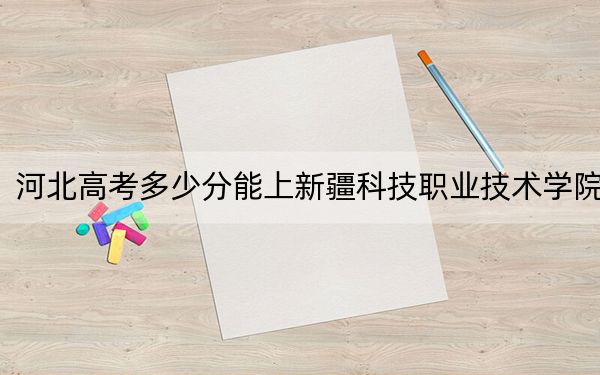 河北高考多少分能上新疆科技職業(yè)技術學院,?附2022-2024年最低錄取分數線