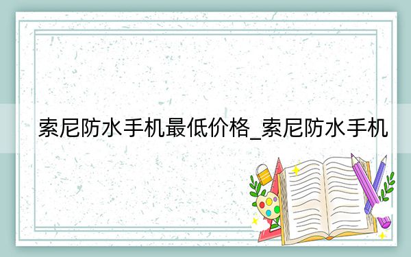索尼防水手機(jī)最低價(jià)格_索尼防水手機(jī)