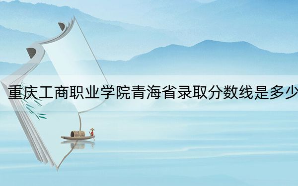重慶工商職業(yè)學(xué)院青海省錄取分?jǐn)?shù)線是多少,?2025年青海考生參考