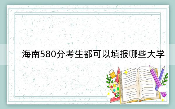 海南580分考生都可以填報哪些大學,?(供2025年考生參考)