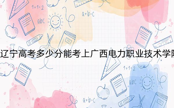 遼寧高考多少分能考上廣西電力職業(yè)技術(shù)學(xué)院？附2022-2024年最低錄取分?jǐn)?shù)線