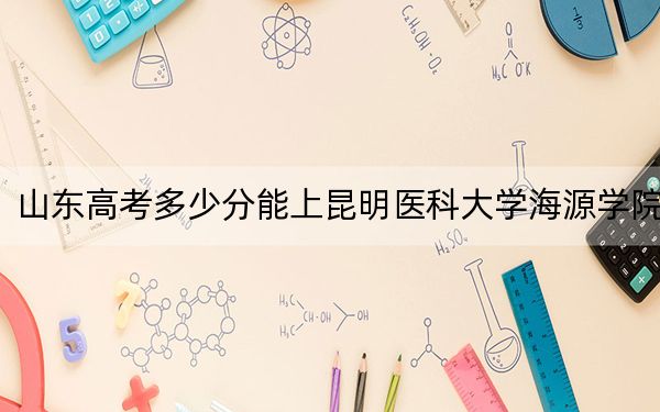 山東高考多少分能上昆明醫(yī)科大學(xué)海源學(xué)院,?附2022-2024年最低錄取分?jǐn)?shù)線