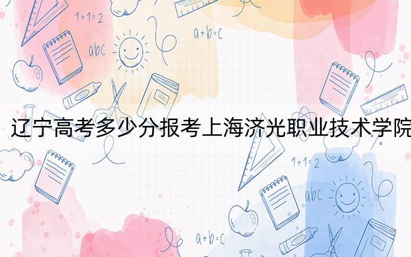 遼寧高考多少分報考上海濟(jì)光職業(yè)技術(shù)學(xué)院,？2024年歷史類投檔線256分 物理類304分