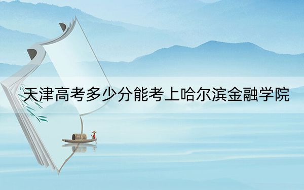 天津高考多少分能考上哈爾濱金融學院,?2024年綜合投檔線521分