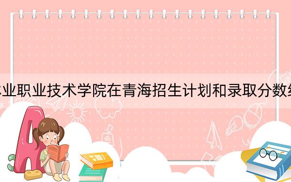 福建林業(yè)職業(yè)技術(shù)學(xué)院在青海招生計(jì)劃和錄取分?jǐn)?shù)線是多少,?2025青海考生參考