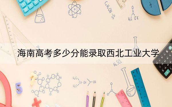 海南高考多少分能錄取西北工業(yè)大學(xué)？2024年最低分?jǐn)?shù)線733分