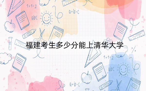 福建考生多少分能上清華大學(xué),？2024年歷史類錄取分662分 物理類投檔線691分