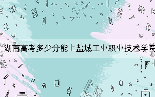 湖南高考多少分能上鹽城工業(yè)職業(yè)技術(shù)學(xué)院,？2024年歷史類投檔線333分 物理類364分