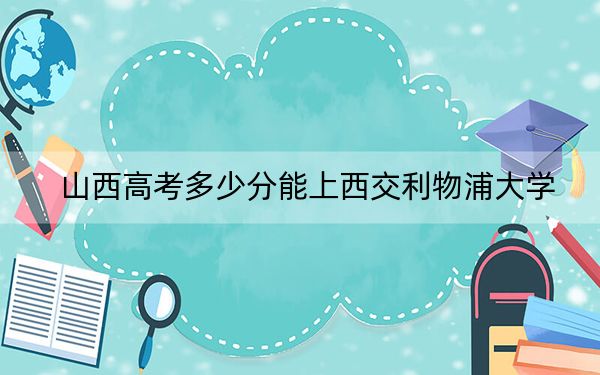 山西高考多少分能上西交利物浦大學(xué),?附2022-2024年最低錄取分?jǐn)?shù)線