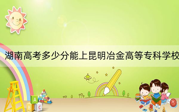 湖南高考多少分能上昆明冶金高等??茖W(xué)校,?2024年歷史類錄取分338分 物理類最低395分