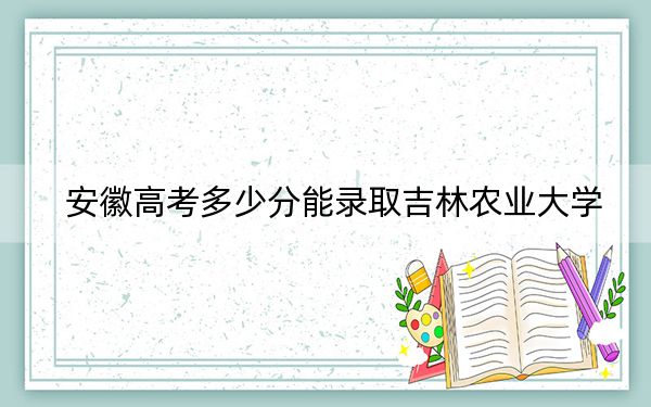 安徽高考多少分能錄取吉林農業(yè)大學,?2024年歷史類500分 物理類錄取分487分