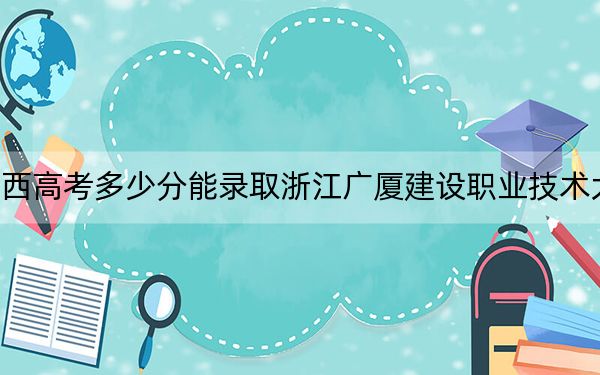 江西高考多少分能錄取浙江廣廈建設(shè)職業(yè)技術(shù)大學(xué)？2024年歷史類錄取分466分 物理類投檔線448分