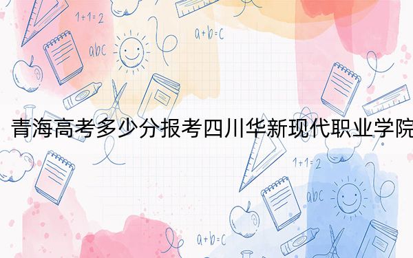 青海高考多少分報考四川華新現(xiàn)代職業(yè)學院,？2024年文科錄取分271分 理科最低228分