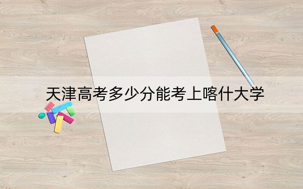 天津高考多少分能考上喀什大學(xué),?2024年綜合錄取分497分